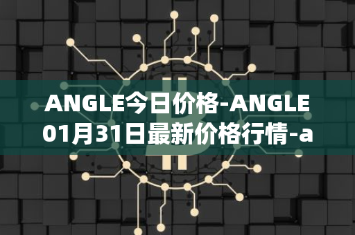 ANGLE今日价格-ANGLE01月31日最新价格行情-anglelabs最新走势消息