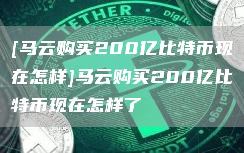 [马云购买200亿比特币现在怎样]马云购买200亿比特币现在怎样了