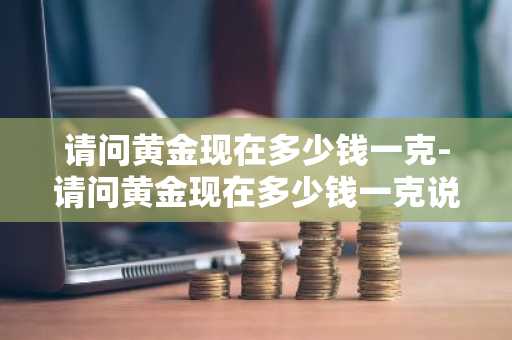 请问黄金现在多少钱一克-请问黄金现在多少钱一克说今天黄金大落是吗