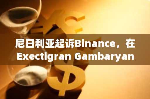 尼日利亚起诉Binance，在Exectigran Gambaryan又有一次摇摆