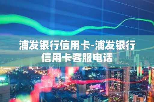 浦发银行信用卡-浦发银行信用卡客服电话