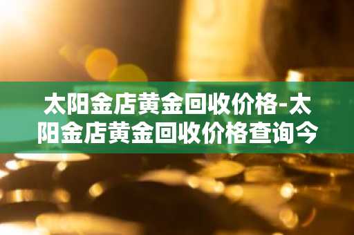 太阳金店黄金回收价格-太阳金店黄金回收价格查询今日