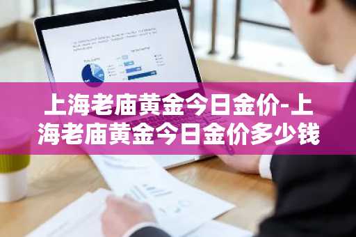 上海老庙黄金今日金价-上海老庙黄金今日金价多少钱一克