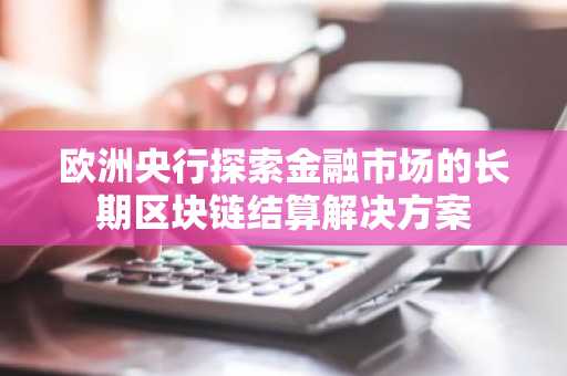 欧洲央行探索金融市场的长期区块链结算解决方案