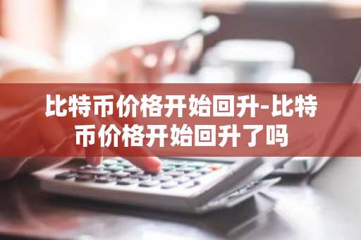 比特币价格开始回升-比特币价格开始回升了吗