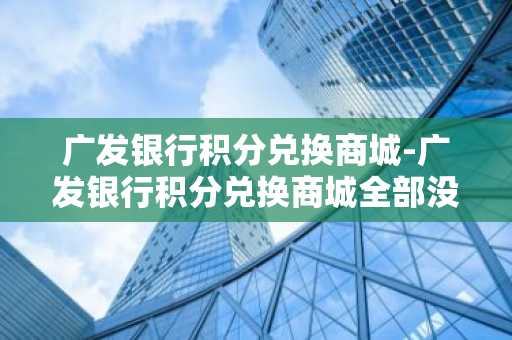 广发银行积分兑换商城-广发银行积分兑换商城全部没货