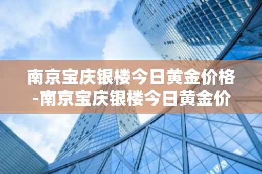 南京宝庆银楼今日黄金价格-南京宝庆银楼今日黄金价格是多少钱一克