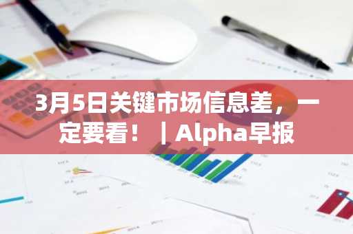 3月5日关键市场信息差，一定要看！｜Alpha早报