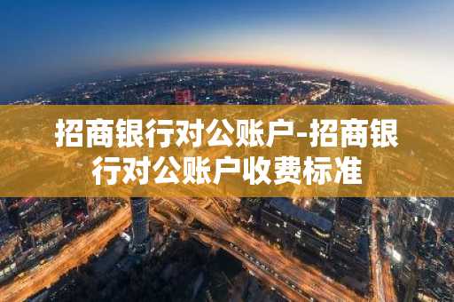 招商银行对公账户-招商银行对公账户收费标准