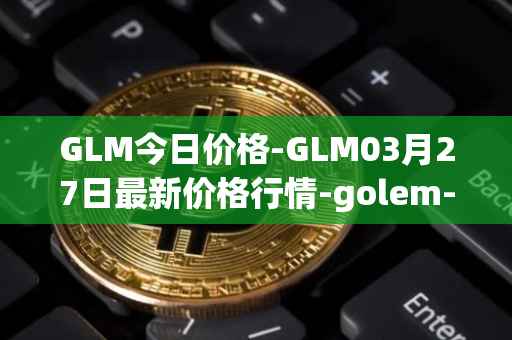 GLM今日价格-GLM03月27日最新价格行情-golem-network-tokens最新走势消息