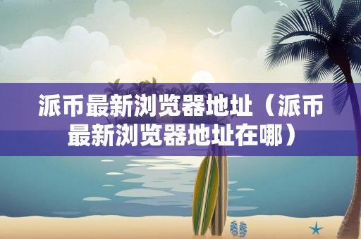 派币最新浏览器地址（派币最新浏览器地址在哪）