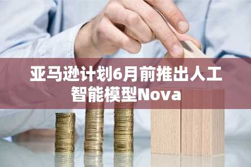 亚马逊计划6月前推出人工智能模型Nova