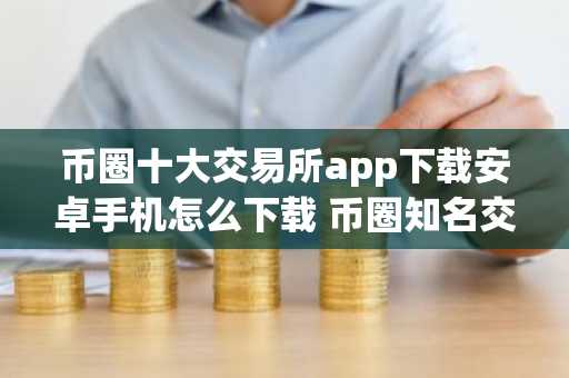 币圈十大交易所app下载安卓手机怎么下载 币圈知名交易所