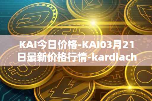 KAI今日价格-KAI03月21日最新价格行情-kardiachain最新走势消息