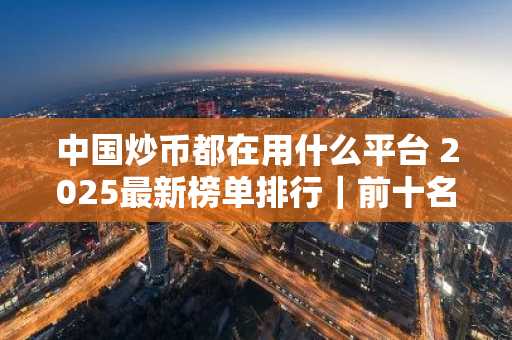 中国炒币都在用什么平台 2025最新榜单排行｜前十名比特币交易所名单