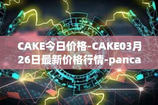 CAKE今日价格-CAKE03月26日最新价格行情-pancakeswap最新走势消息