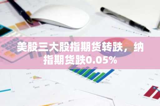 美股三大股指期货转跌，纳指期货跌0.05%