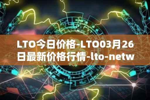 LTO今日价格-LTO03月26日最新价格行情-lto-network最新走势消息