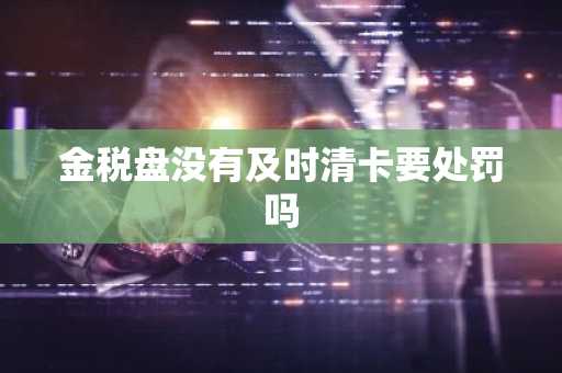 金税盘没有及时清卡要处罚吗