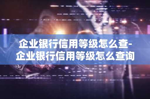 企业银行信用等级怎么查-企业银行信用等级怎么查询