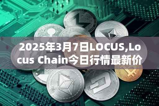 2025年3月7日LOCUS,Locus Chain今日行情最新价格