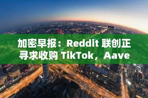 加密早报：Reddit 联创正寻求收购 TikTok，Aave 将启动代币回购计划