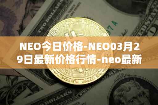 NEO今日价格-NEO03月29日最新价格行情-neo最新走势消息