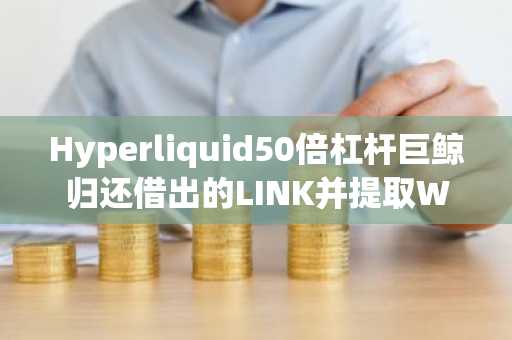 Hyperliquid50倍杠杆巨鲸归还借出的LINK并提取WETH准备卖出