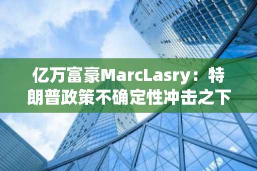 亿万富豪MarcLasry：特朗普政策不确定性冲击之下，经济可能无法幸免地陷入衰退