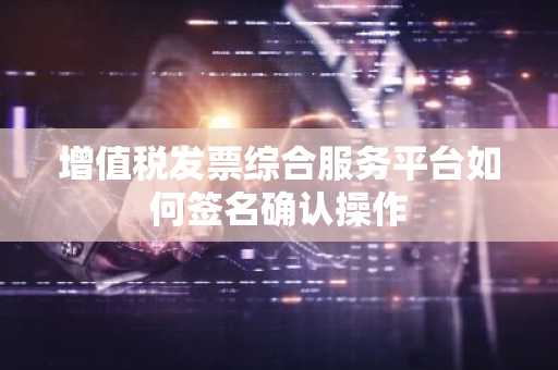 增值税发票综合服务平台如何签名确认操作