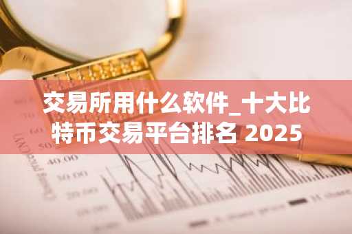 交易所用什么软件_十大比特币交易平台排名 2025