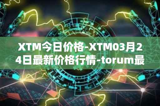 XTM今日价格-XTM03月24日最新价格行情-torum最新走势消息