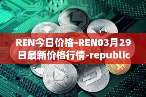 REN今日价格-REN03月29日最新价格行情-republic-protocol最新走势消息