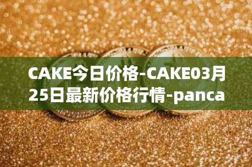CAKE今日价格-CAKE03月25日最新价格行情-pancakeswap最新走势消息