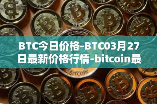 BTC今日价格-BTC03月27日最新价格行情-bitcoin最新走势消息