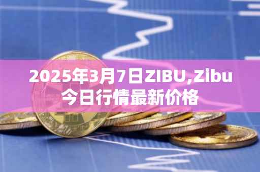 2025年3月7日ZIBU,Zibu今日行情最新价格
