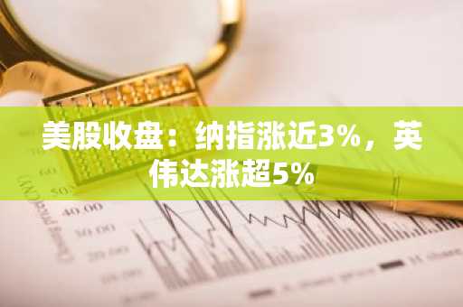 美股收盘：纳指涨近3%，英伟达涨超5%