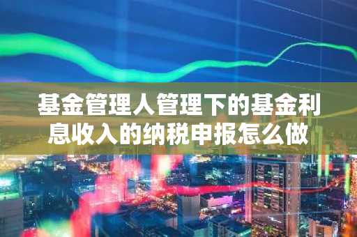 基金管理人管理下的基金利息收入的纳税申报怎么做