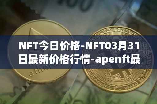 NFT今日价格-NFT03月31日最新价格行情-apenft最新走势消息