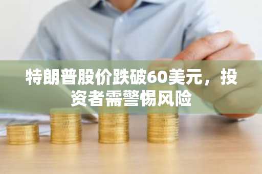 特朗普股价跌破60美元，投资者需警惕风险