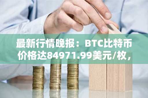 最新行情晚报：BTC比特币价格达84971.99美元/枚，日内涨幅1.00%