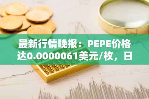 最新行情晚报：PEPE价格达0.0000061美元/枚，日内涨幅3.39%