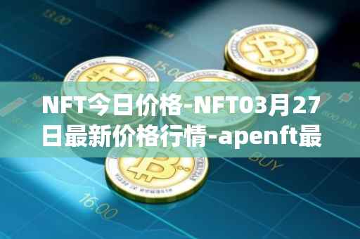 NFT今日价格-NFT03月27日最新价格行情-apenft最新走势消息