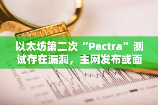 以太坊第二次“Pectra”测试存在漏洞，主网发布或面临延迟