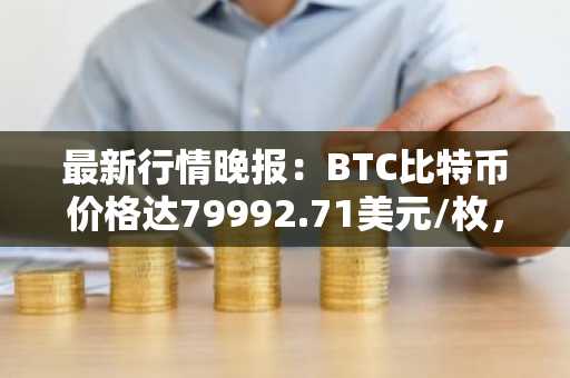 最新行情晚报：BTC比特币价格达79992.71美元/枚，日内涨幅1.01%