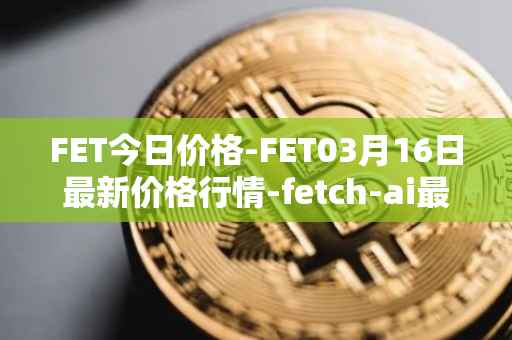 FET今日价格-FET03月16日最新价格行情-fetch-ai最新走势消息