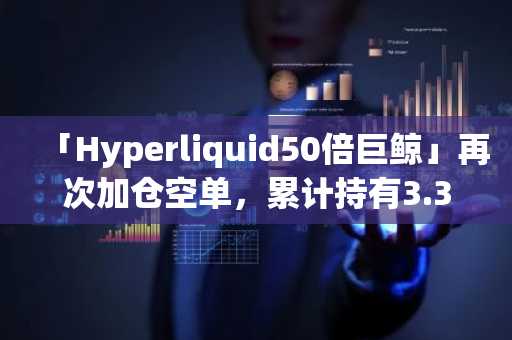 「Hyperliquid50倍巨鲸」再次加仓空单，累计持有3.3亿美元的比特币空单