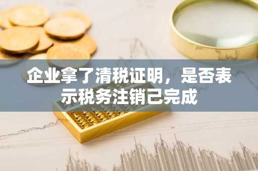 企业拿了清税证明，是否表示税务注销己完成