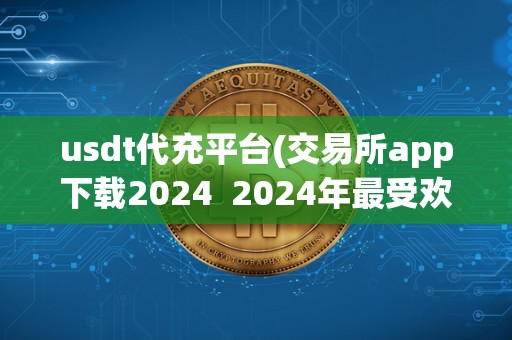 usdt代充平台(交易所app下载2024  2024年最受欢迎的USDT代充平台及交易所APP下载推荐