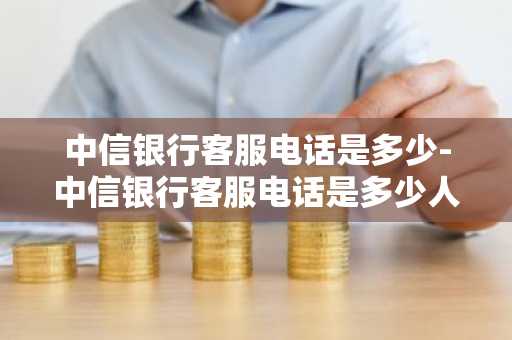 中信银行客服电话是多少-中信银行客服电话是多少人工服务